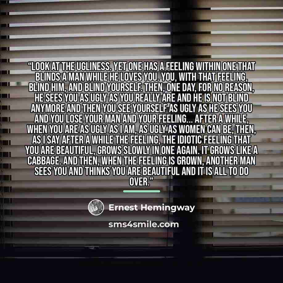 “Look at the ugliness. Yet one has a feeling within one that blinds a man while he loves you. You, with that feeling, blind him, and blind yourself. Then, one day, for no reason, he sees you as ugly as you really are and he is not blind anymore and then you see yourself as ugly as he sees you and…” quote by Ernest Hemingway