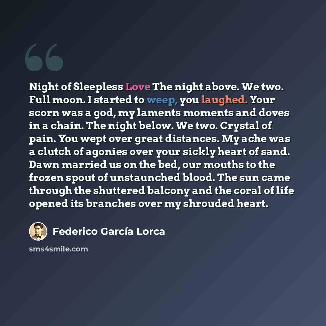 “Night of Sleepless Love The night above. We two. Full moon. I started to weep, you laughed. Your scorn was a god, my laments moments and doves in a chain. The night below. We two. Crystal of pain. You wept over great distances. My ache was a clutch of agonies over your sickly heart of sand. Dawn…” quote by Federico Garcia Lorca