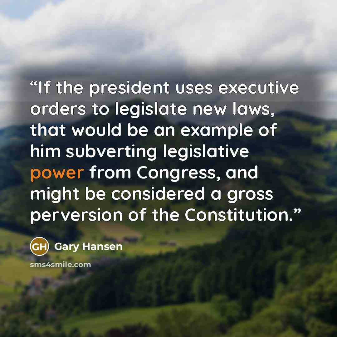 “If the president uses executive orders to legislate new laws, that would be an example of him subverting legislative power from Congress, and might be considered a gross perversion of the Constitution.” quote by Gary Hansen