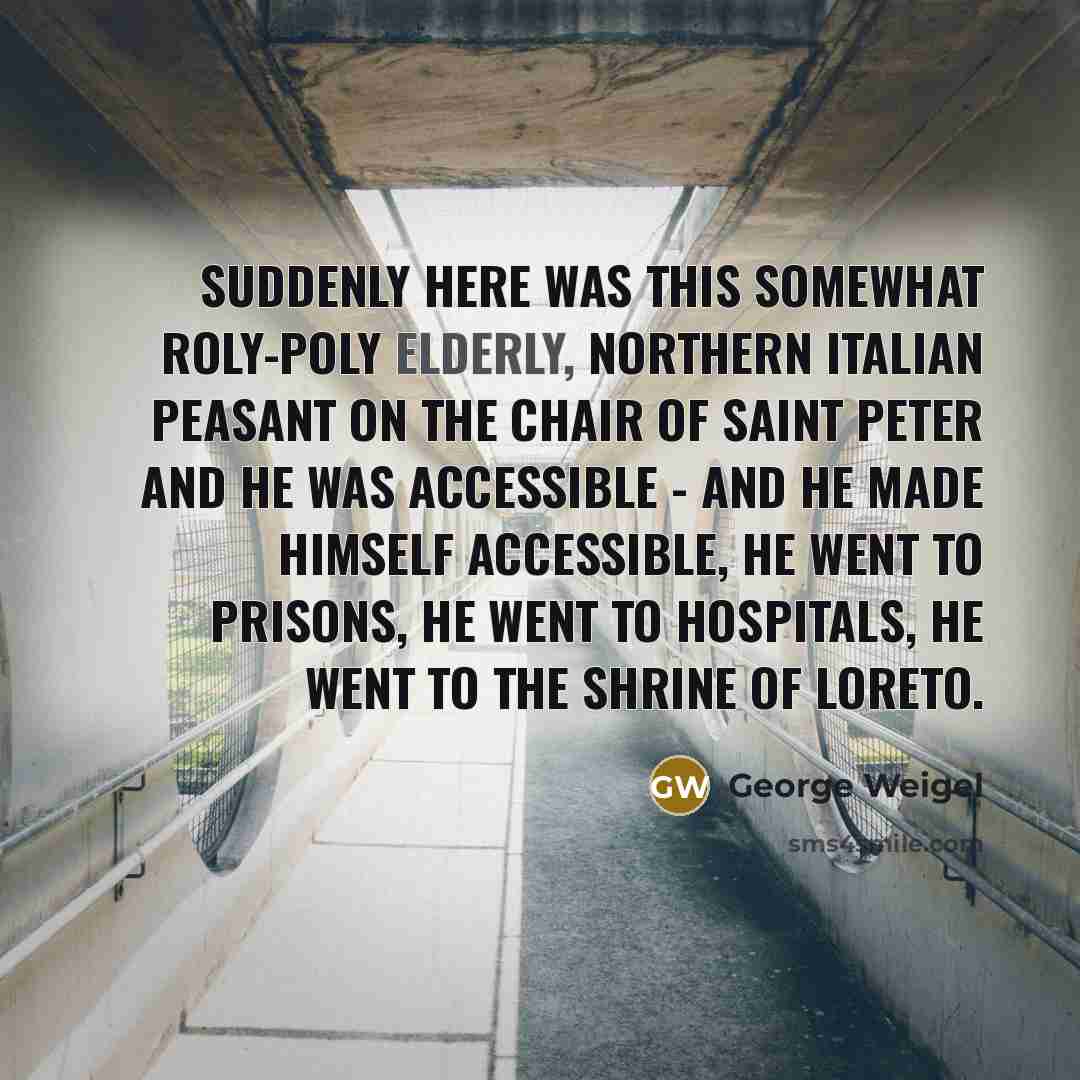 “Suddenly here was this somewhat roly-poly elderly, northern Italian peasant on the chair of Saint Peter and he was accessible - and he made himself accessible, he went to prisons, he went to hospitals, he went to the shrine of Loreto.” quote by George Weigel