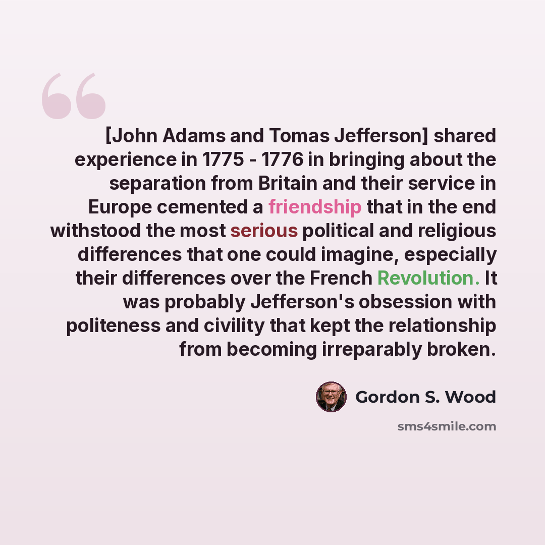 “[John Adams and Tomas Jefferson] shared experience in 1775 - 1776 in bringing about the separation from Britain and their service in Europe cemented a friendship that in the end withstood the most serious political and religious differences that one could imagine, especially their differences over…” quote by Gordon S. Wood