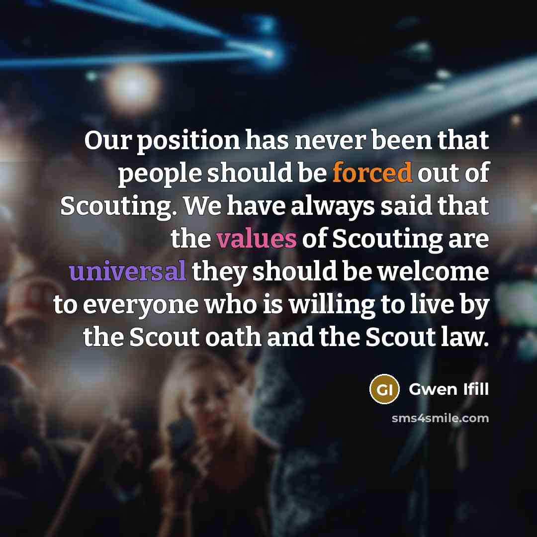 “Our position has never been that people should be forced out of Scouting. We have always said that the values of Scouting are universal they should be welcome to everyone who is willing to live by the Scout oath and the Scout law.” quote by Gwen Ifill