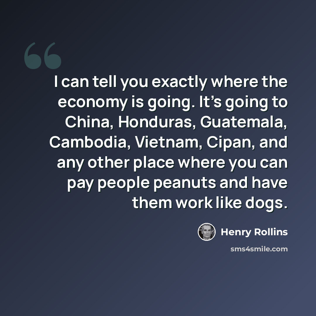 “I can tell you exactly where the economy is going. It's going to China, Honduras, Guatemala, Cambodia, Vietnam, Cipan, and any other place where you can pay people peanuts and have them work like dogs.” quote by Henry Rollins