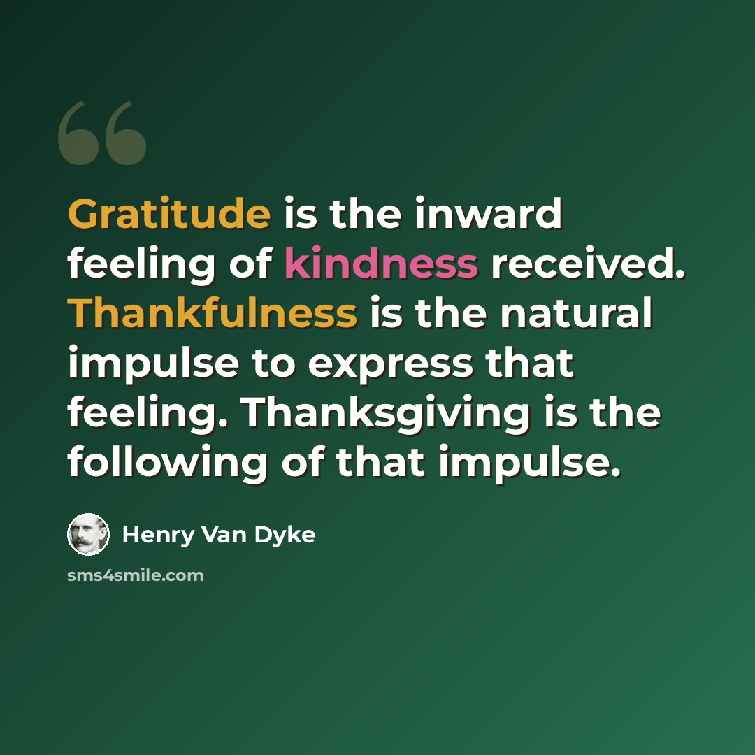 “Gratitude is the inward feeling of kindness received. Thankfulness is the natural impulse to express that feeling. Thanksgiving is the following of that impulse.” quote by Henry Van Dyke