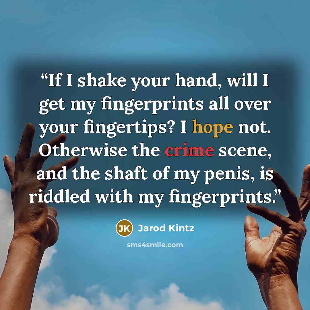 “If I shake your hand, will I get my fingerprints all over your fingertips? I hope not. Otherwise the crime scene, and the shaft of my penis, is riddled with my fingerprints.” quote by Jarod Kintz