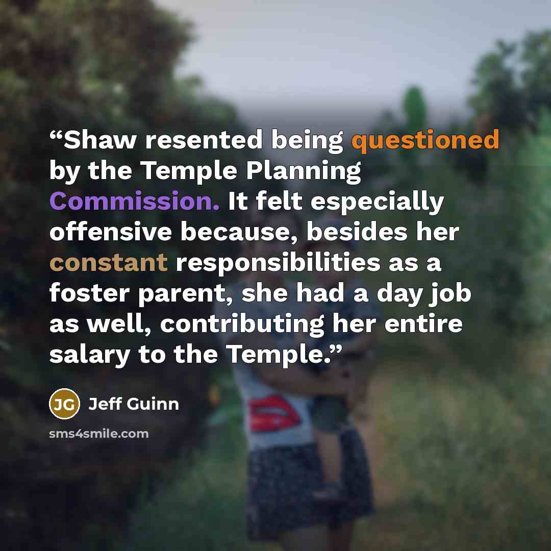 “Shaw resented being questioned by the Temple Planning Commission. It felt especially offensive because, besides her constant responsibilities as a foster parent, she had a day job as well, contributing her entire salary to the Temple.” quote by Jeff Guinn