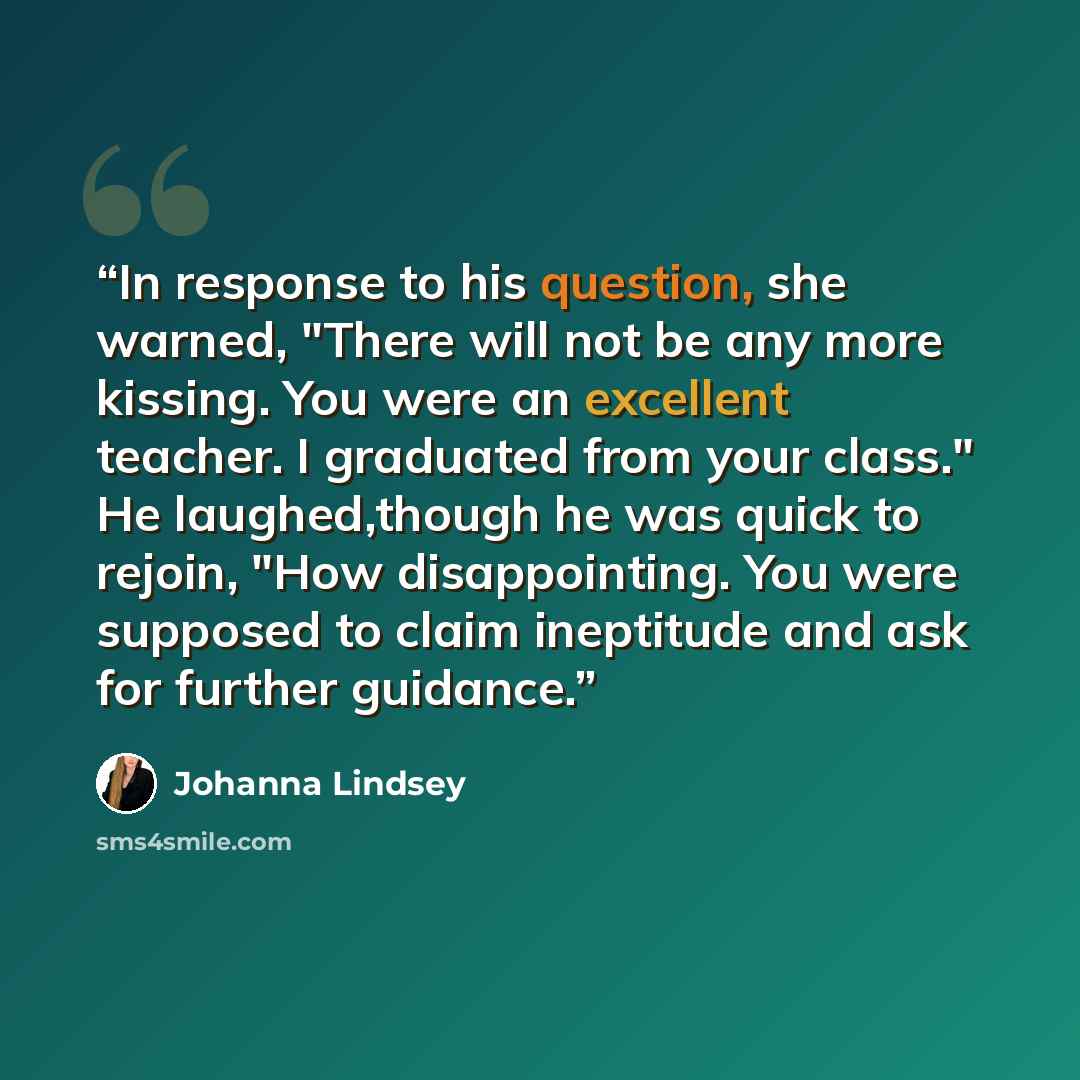 “In response to his question, she warned, "There will not be any more kissing. You were an excellent teacher. I graduated from your class." He laughed,though he was quick to rejoin, "How disappointing. You were supposed to claim ineptitude and ask for further guidance.” quote by Johanna Lindsey