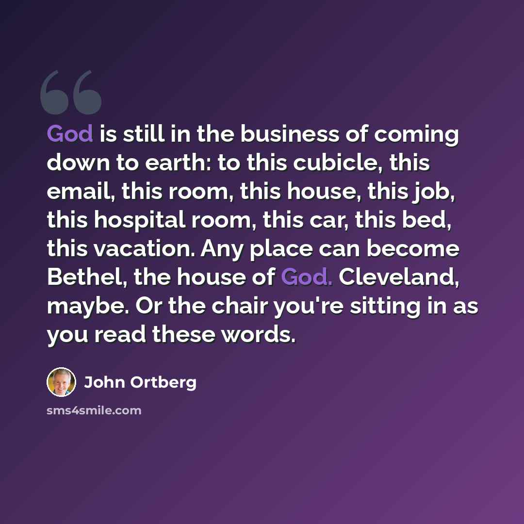 “God is still in the business of coming down to earth: to this cubicle, this email, this room, this house, this job, this hospital room, this car, this bed, this vacation. Any place can become Bethel, the house of God. Cleveland, maybe. Or the chair you're sitting in as you read these words.” quote by John Ortberg