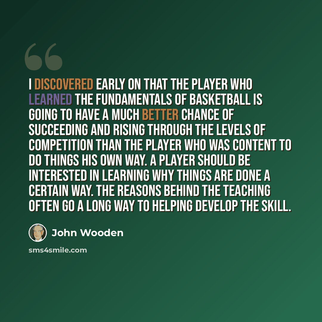 “I discovered early on that the player who learned the fundamentals of basketball is going to have a much better chance of succeeding and rising through the levels of competition than the player who was content to do things his own way. A player should be interested in learning why things are done…” quote by John Wooden