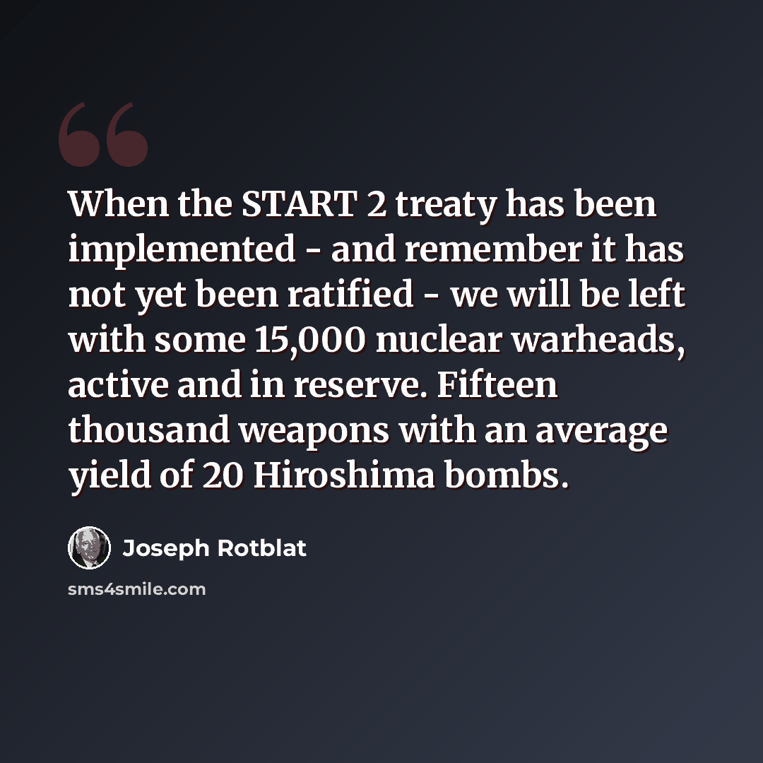 “When the START 2 treaty has been implemented - and remember it has not yet been ratified - we will be left with some 15,000 nuclear warheads, active and in reserve. Fifteen thousand weapons with an average yield of 20 Hiroshima bombs.” quote by Joseph Rotblat
