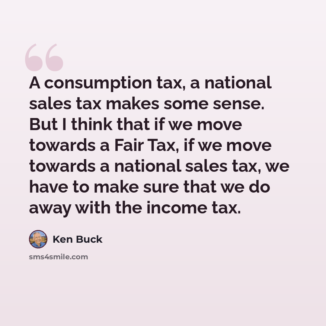 “A consumption tax, a national sales tax makes some sense. But I think that if we move towards a Fair Tax, if we move towards a national sales tax, we have to make sure that we do away with the income tax.” quote by Ken Buck