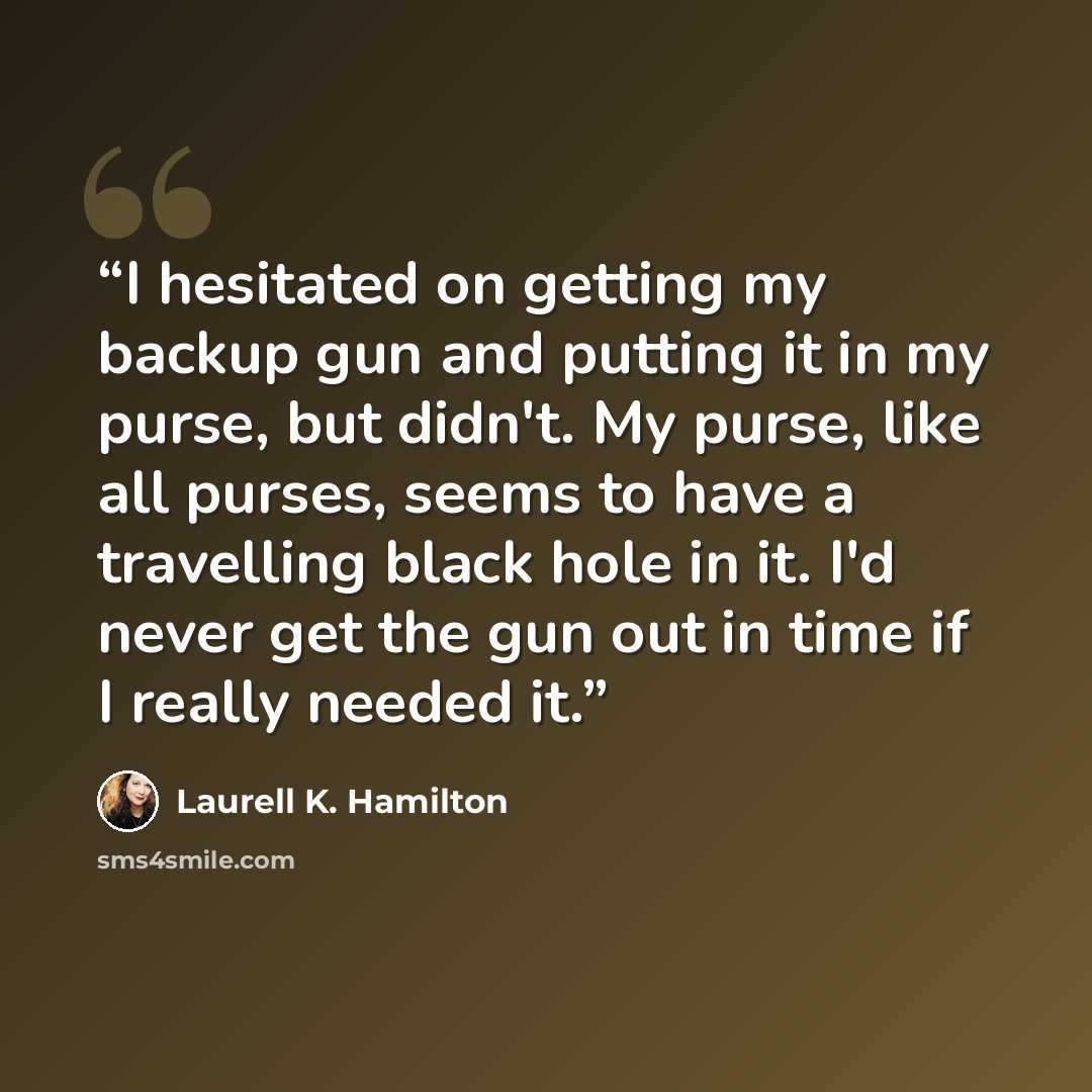 “I hesitated on getting my backup gun and putting it in my purse, but didn't. My purse, like all purses, seems to have a travelling black hole in it. I'd never get the gun out in time if I really needed it.” quote by Laurell K. Hamilton