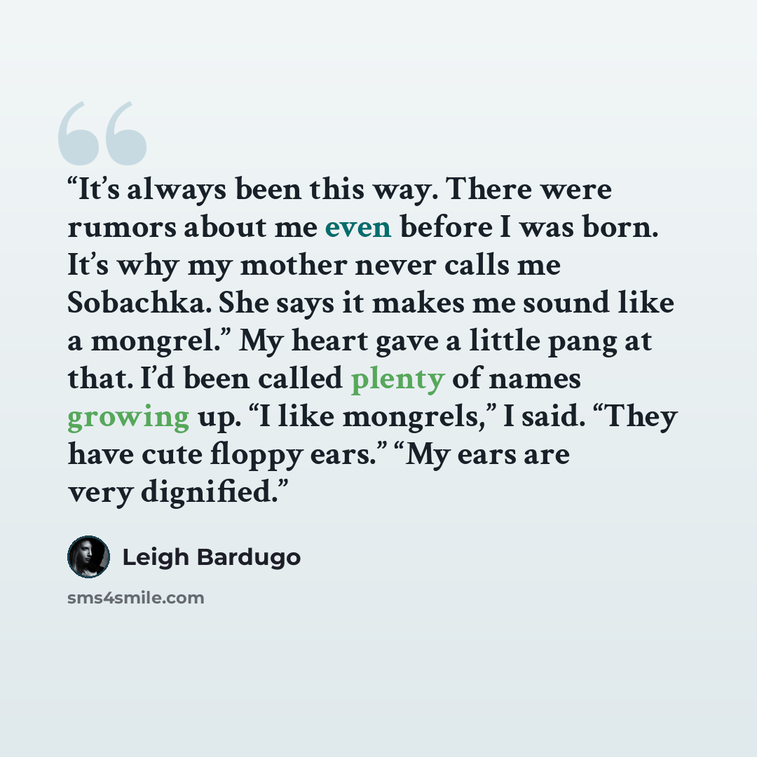 “It’s always been this way. There were rumors about me even before I was born. It’s why my mother never calls me Sobachka. She says it makes me sound like a mongrel.” My heart gave a little pang at that. I’d been called plenty of names growing up. “I like mongrels,” I said. “They have cute floppy…” quote by Leigh Bardugo