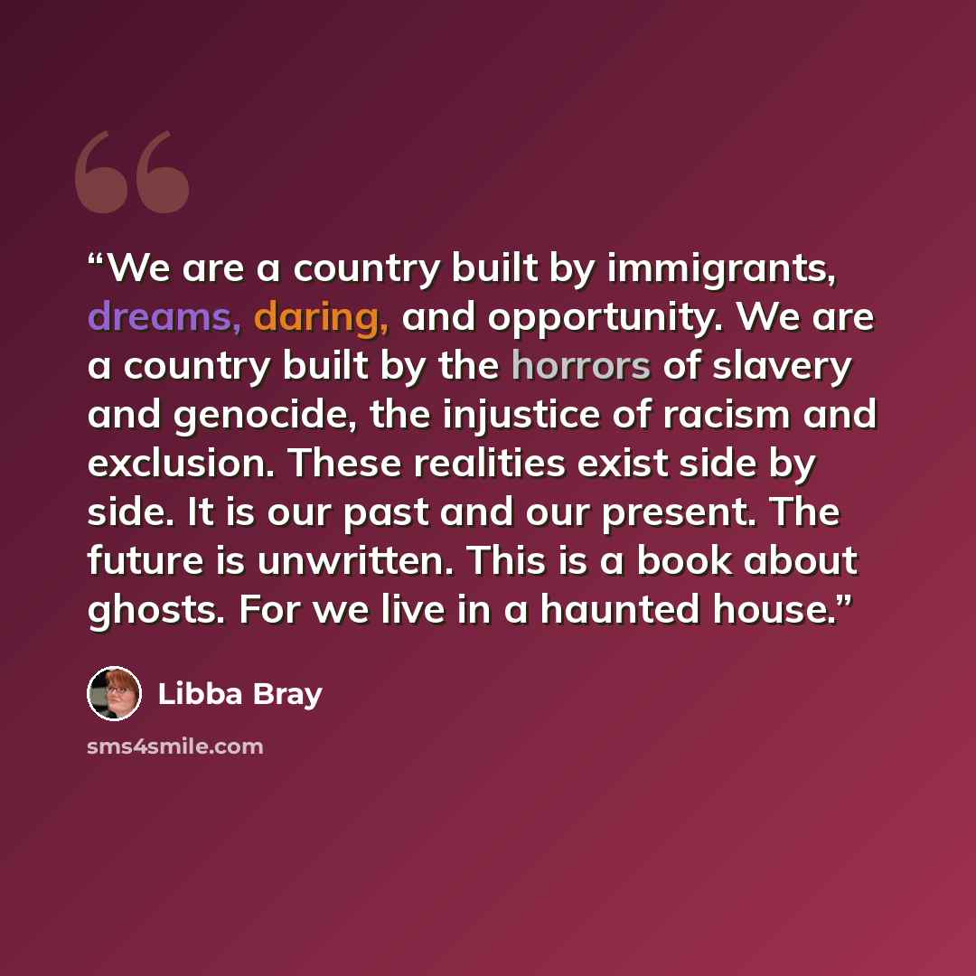 “We are a country built by immigrants, dreams, daring, and opportunity. We are a country built by the horrors of slavery and genocide, the injustice of racism and exclusion. These realities exist side by side. It is our past and our present. The future is unwritten. This is a book about ghosts. For…” quote by Libba Bray