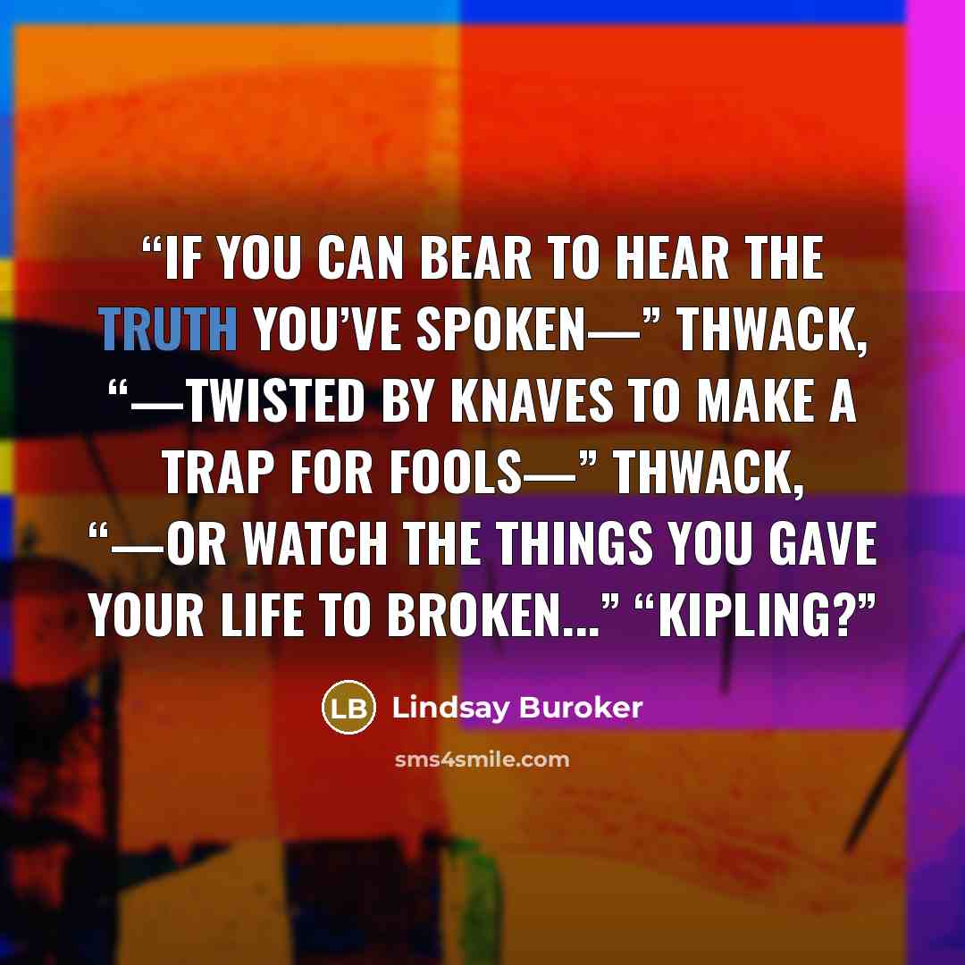 “If you can bear to hear the truth you’ve spoken—” thwack, “—twisted by knaves to make a trap for fools—” thwack, “—or watch the things you gave your life to broken...” “Kipling?” quote by Lindsay Buroker