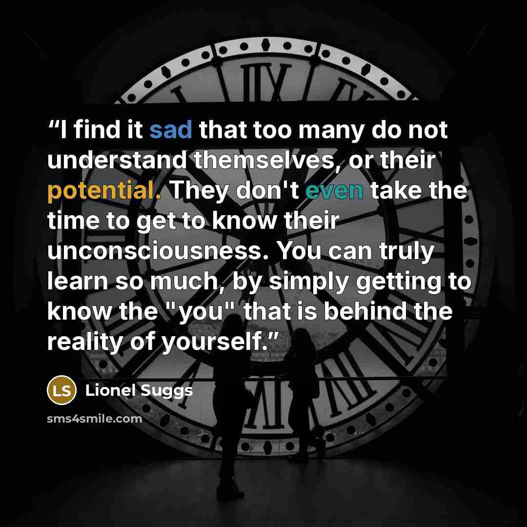 “I find it sad that too many do not understand themselves, or their potential. They don't even take the time to get to know their unconsciousness. You can truly learn so much, by simply getting to know the "you" that is behind the reality of yourself.” quote by Lionel Suggs