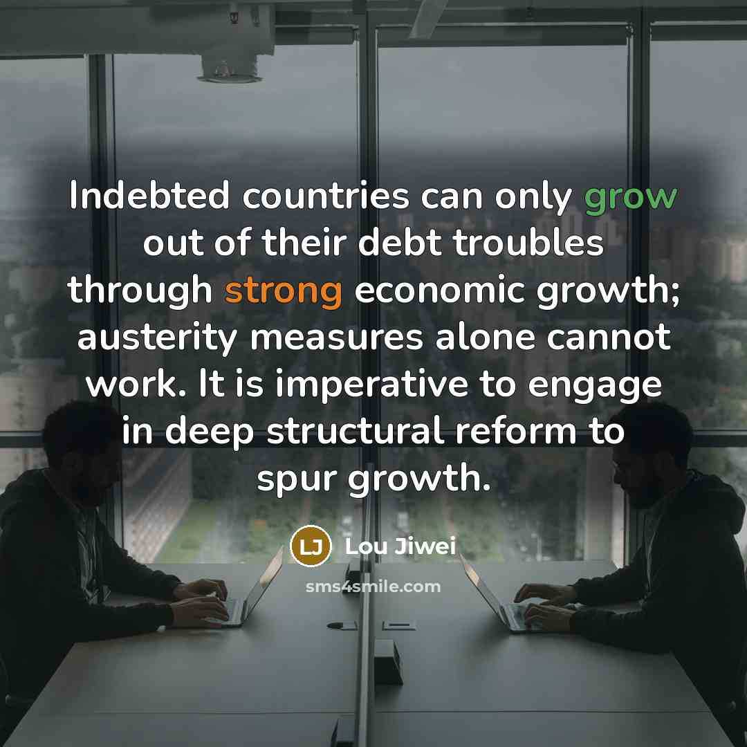 “Indebted countries can only grow out of their debt troubles through strong economic growth; austerity measures alone cannot work. It is imperative to engage in deep structural reform to spur growth.” quote by Lou Jiwei