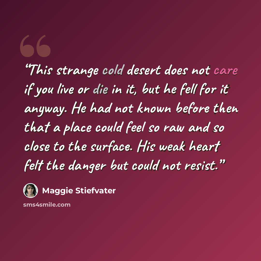 “This strange cold desert does not care if you live or die in it, but he fell for it anyway. He had not known before then that a place could feel so raw and so close to the surface. His weak heart felt the danger but could not resist.” quote by Maggie Stiefvater