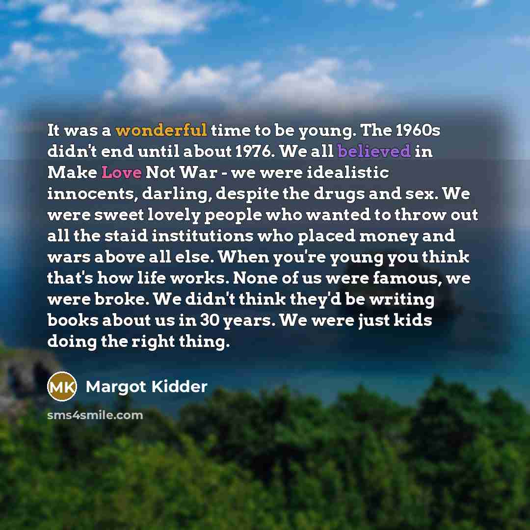 “It was a wonderful time to be young. The 1960s didn't end until about 1976. We all believed in Make Love Not War - we were idealistic innocents, darling, despite the drugs and sex. We were sweet lovely people who wanted to throw out all the staid institutions who placed money and wars above all…” quote by Margot Kidder