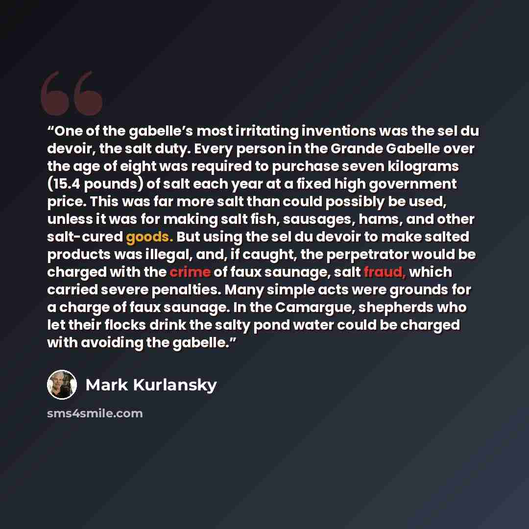 “One of the gabelle’s most irritating inventions was the sel du devoir, the salt duty. Every person in the Grande Gabelle over the age of eight was required to purchase seven kilograms (15.4 pounds) of salt each year at a fixed high government price. This was far more salt than could possibly be…” quote by Mark Kurlansky