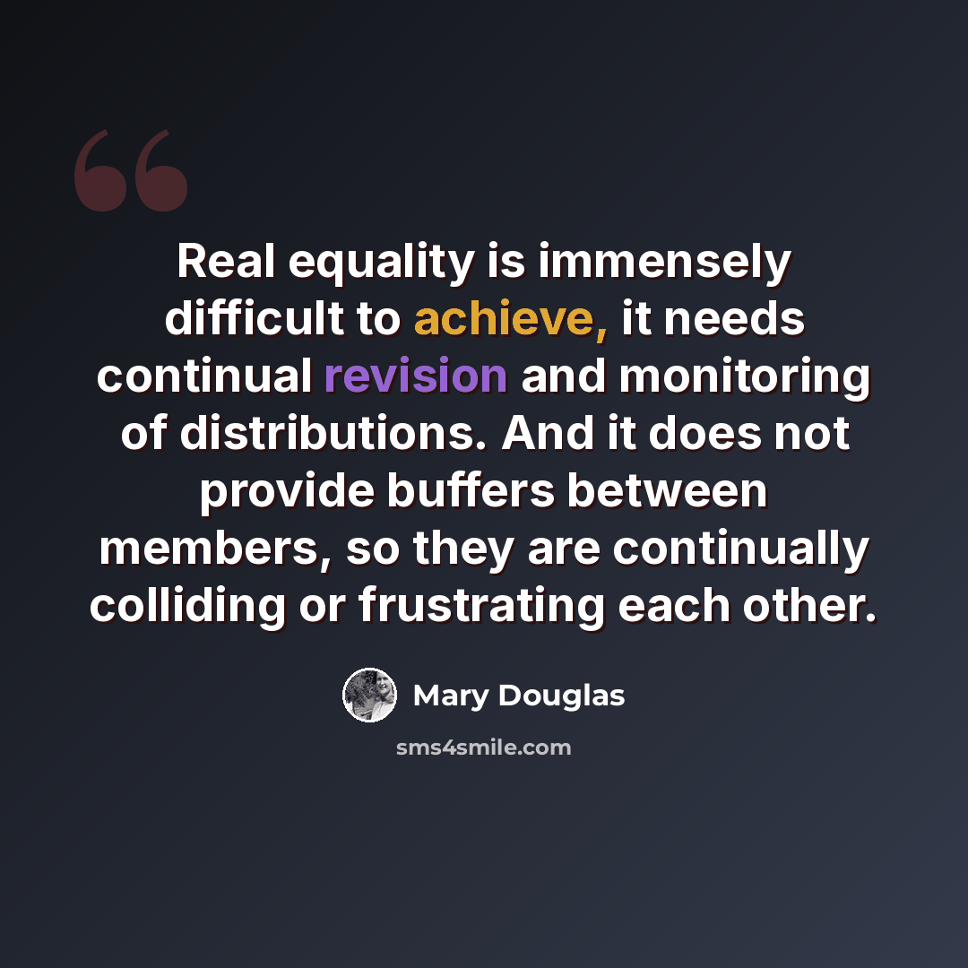 “Real equality is immensely difficult to achieve, it needs continual revision and monitoring of distributions. And it does not provide buffers between members, so they are continually colliding or frustrating each other.” quote by Mary Douglas