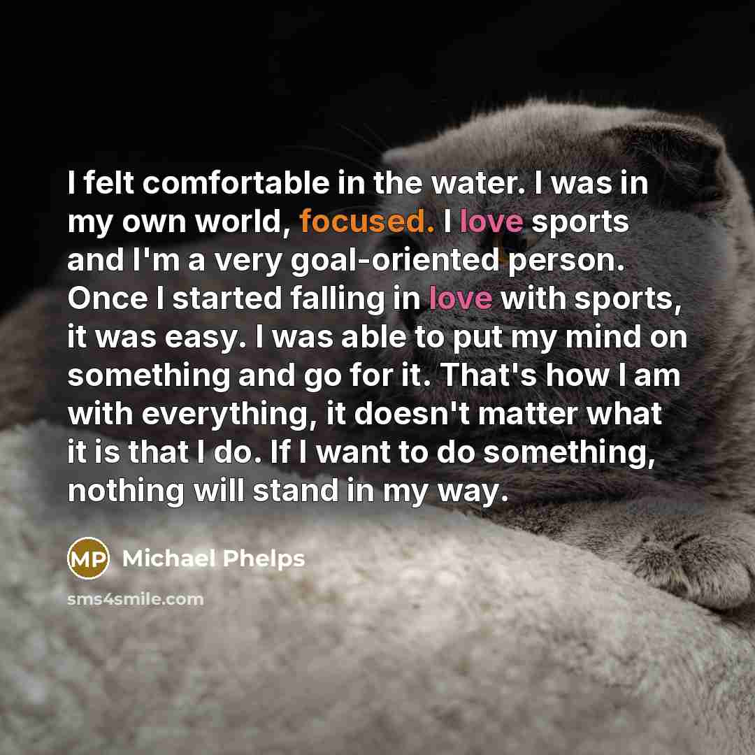 “I felt comfortable in the water. I was in my own world, focused. I love sports and I'm a very goal-oriented person. Once I started falling in love with sports, it was easy. I was able to put my mind on something and go for it. That's how I am with everything, it doesn't matter what it is that I…” quote by Michael Phelps