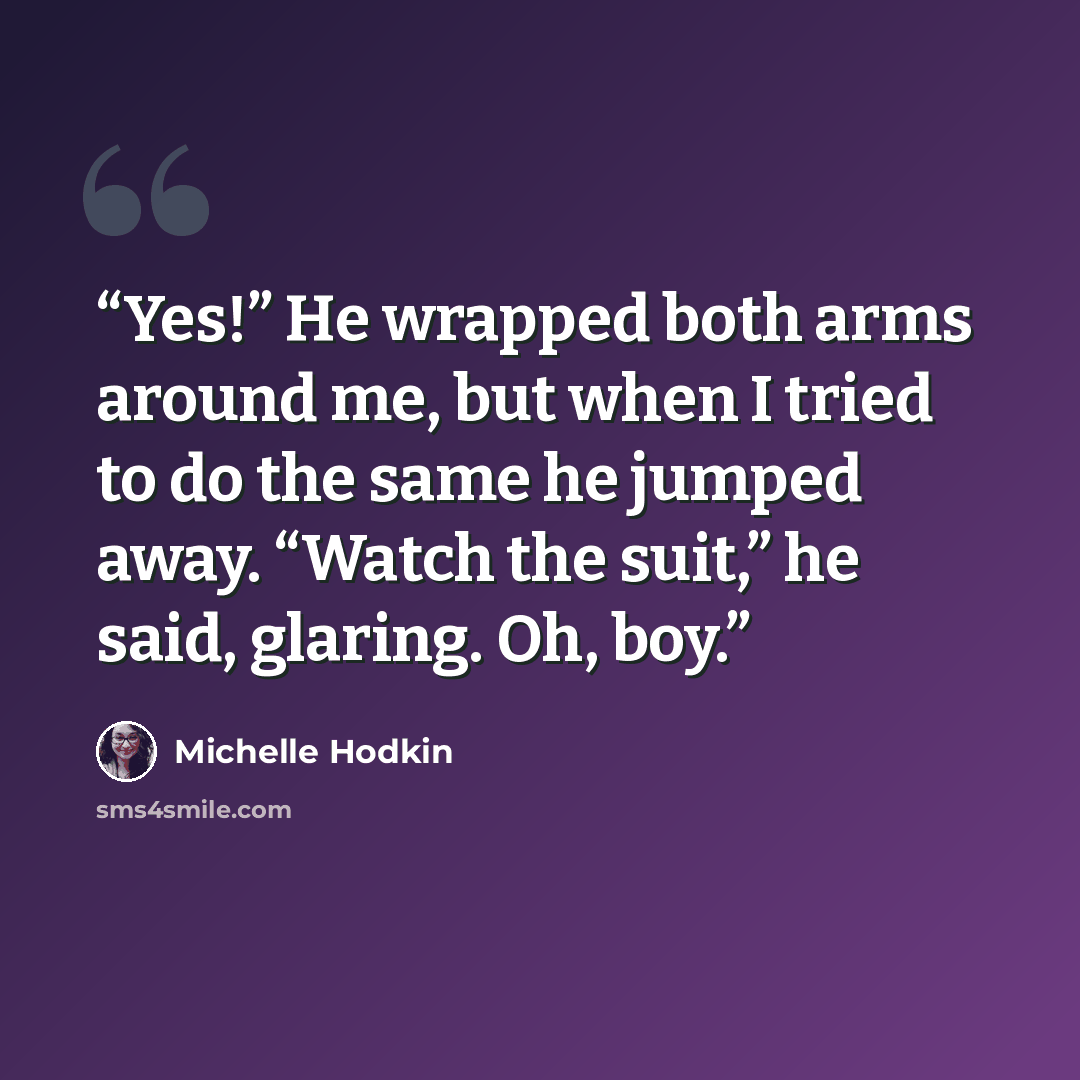 “Yes!” He wrapped both arms around me, but when I tried to do the same he jumped away. “Watch the suit,” he said, glaring. Oh, boy.” quote by Michelle Hodkin