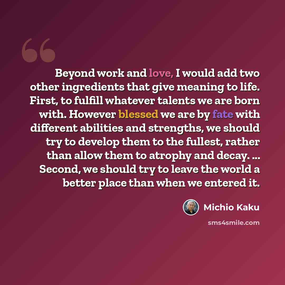 “Beyond work and love, I would add two other ingredients that give meaning to life. First, to fulfill whatever talents we are born with. However blessed we are by fate with different abilities and strengths, we should try to develop them to the fullest, rather than allow them to atrophy and decay…” quote by Michio Kaku