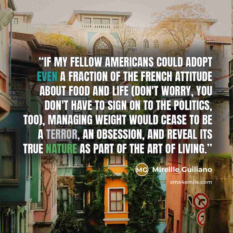 “If my fellow Americans could adopt even a fraction of the French attitude about food and life (don't worry, you don't have to sign on to the politics, too), managing weight would cease to be a terror, an obsession, and reveal its true nature as part of the art of living.” quote by Mireille Guiliano