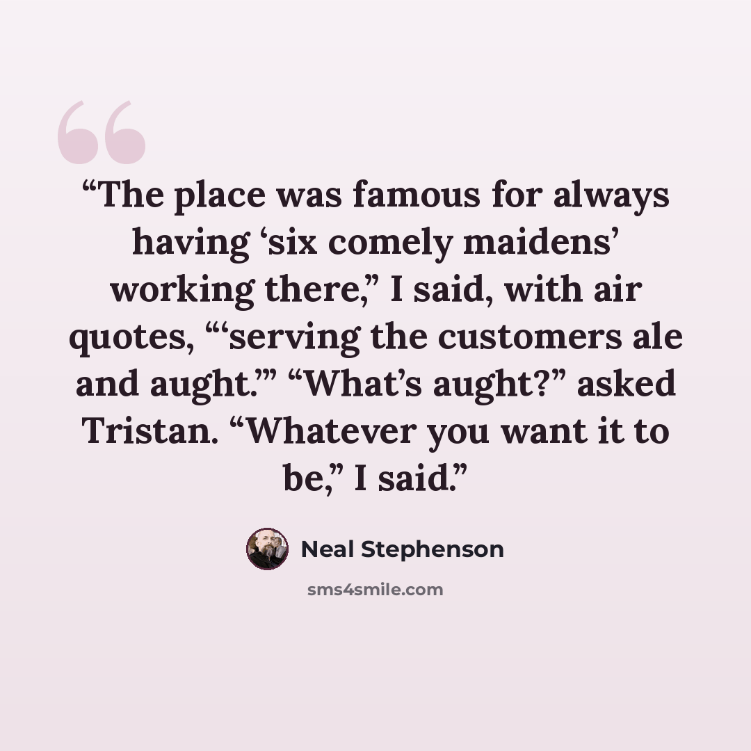 “The place was famous for always having ‘six comely maidens’ working there,” I said, with air quotes, “‘serving the customers ale and aught.’” “What’s aught?” asked Tristan. “Whatever you want it to be,” I said.” quote by Neal Stephenson