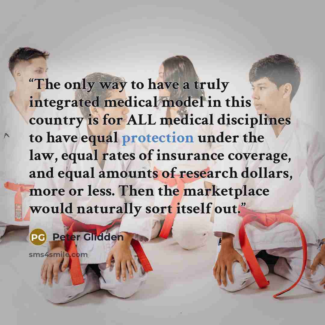 “The only way to have a truly integrated medical model in this country is for ALL medical disciplines to have equal protection under the law, equal rates of insurance coverage, and equal amounts of research dollars, more or less. Then the marketplace would naturally sort itself out.” quote by Peter Glidden