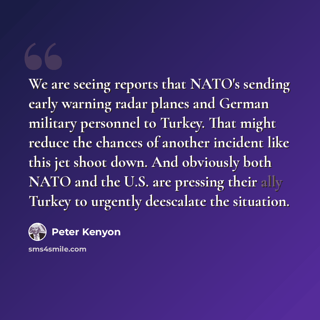 “We are seeing reports that NATO's sending early warning radar planes and German military personnel to Turkey. That might reduce the chances of another incident like this jet shoot down. And obviously both NATO and the U.S. are pressing their ally Turkey to urgently deescalate the situation.” quote by Peter Kenyon