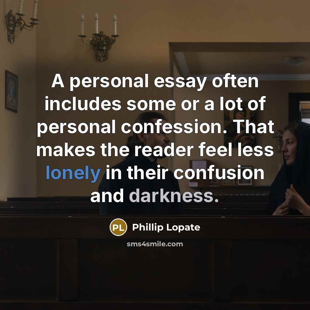 “A personal essay often includes some or a lot of personal confession. That makes the reader feel less lonely in their confusion and darkness.” quote by Phillip Lopate