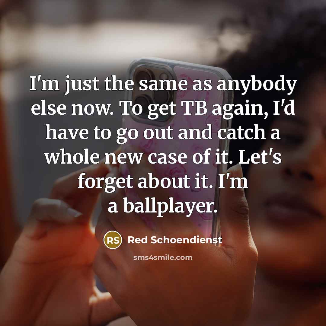 “I'm just the same as anybody else now. To get TB again, I'd have to go out and catch a whole new case of it. Let's forget about it. I'm a ballplayer.” quote by Red Schoendienst