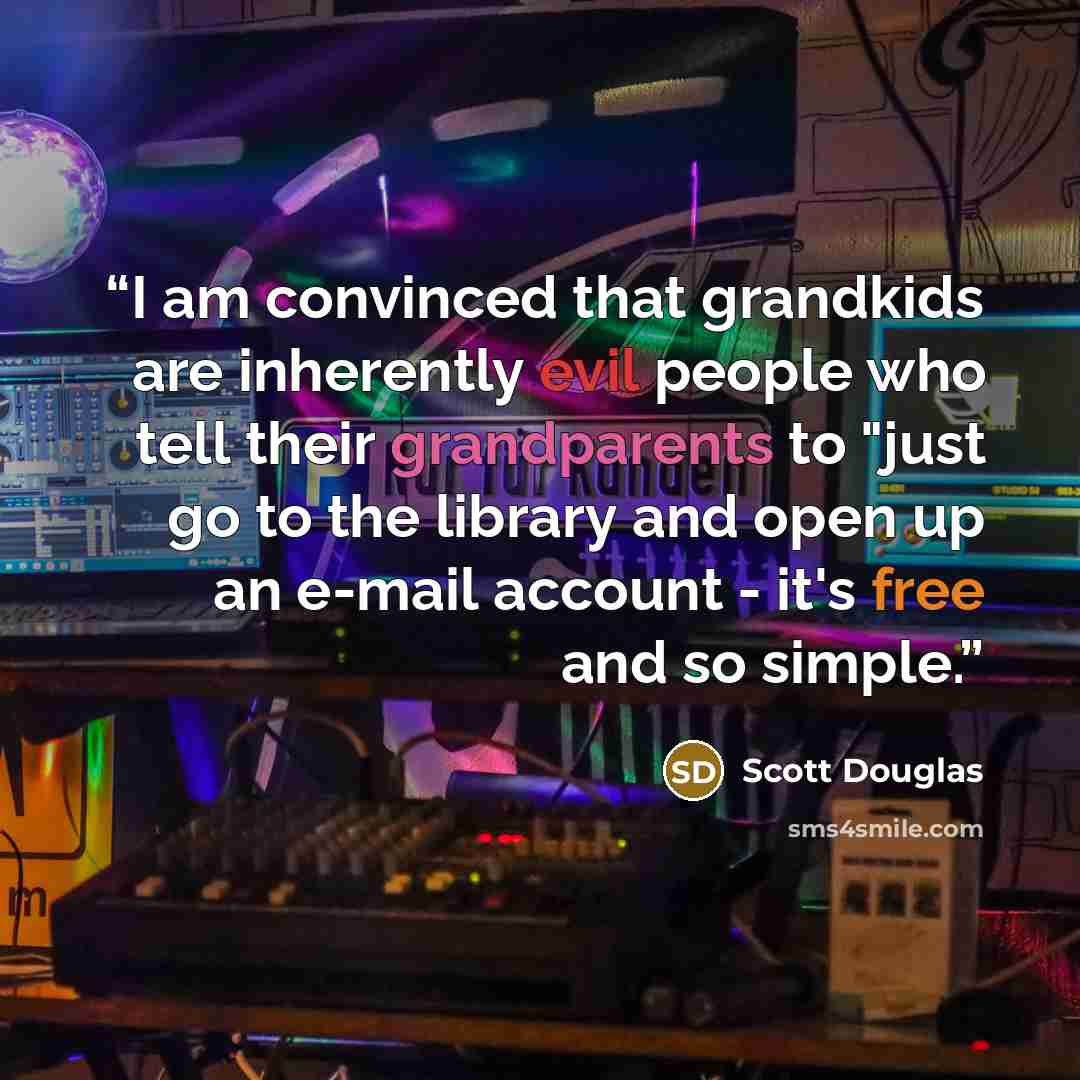“I am convinced that grandkids are inherently evil people who tell their grandparents to "just go to the library and open up an e-mail account - it's free and so simple.” quote by Scott Douglas