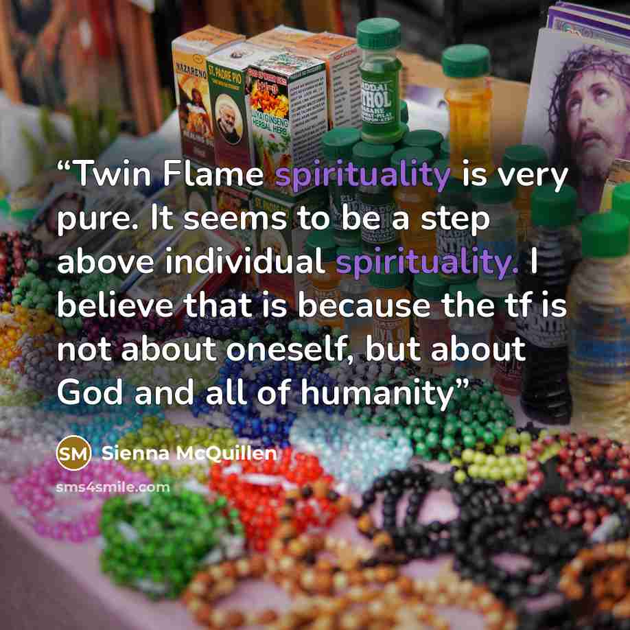 “Twin Flame spirituality is very pure. It seems to be a step above individual spirituality. I believe that is because the tf is not about oneself, but about God and all of humanity” quote by Sienna McQuillen