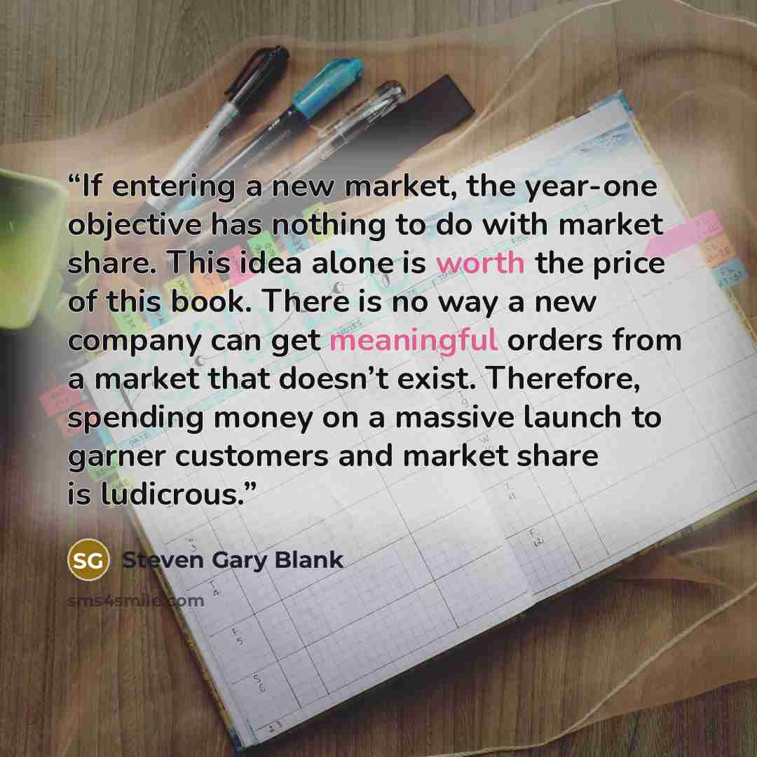 “If entering a new market, the year-one objective has nothing to do with market share. This idea alone is worth the price of this book. There is no way a new company can get meaningful orders from a market that doesn’t exist. Therefore, spending money on a massive launch to garner customers and…” quote by Steven Gary Blank