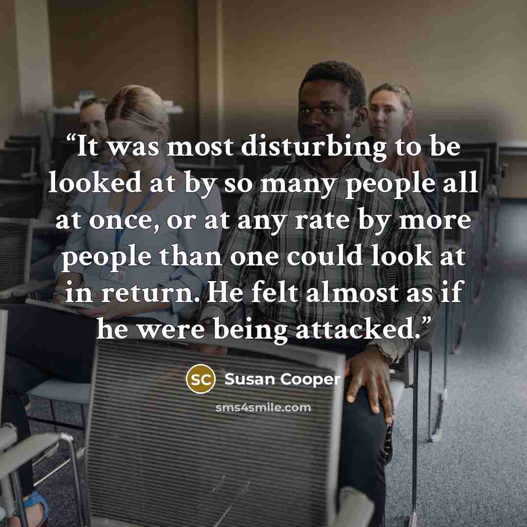 “It was most disturbing to be looked at by so many people all at once, or at any rate by more people than one could look at in return. He felt almost as if he were being attacked.” quote by Susan Cooper