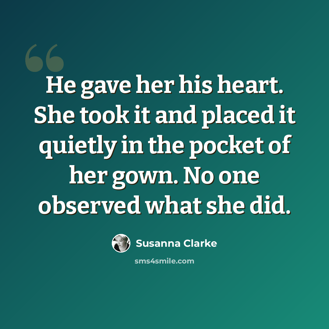 “He gave her his heart. She took it and placed it quietly in the pocket of her gown. No one observed what she did.” quote by Susanna Clarke
