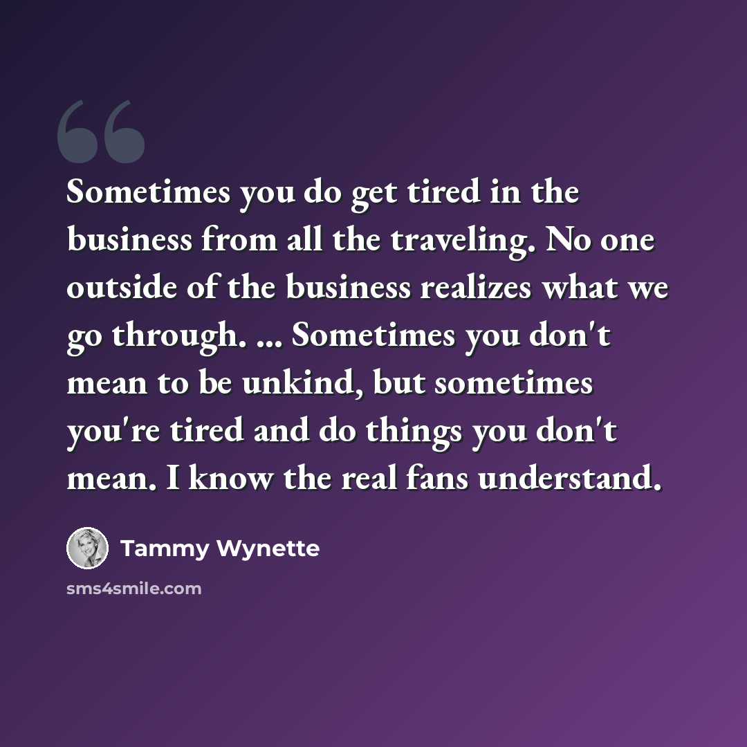 “Sometimes you do get tired in the business from all the traveling. No one outside of the business realizes what we go through. ... Sometimes you don't mean to be unkind, but sometimes you're tired and do things you don't mean. I know the real fans understand.” quote by Tammy Wynette