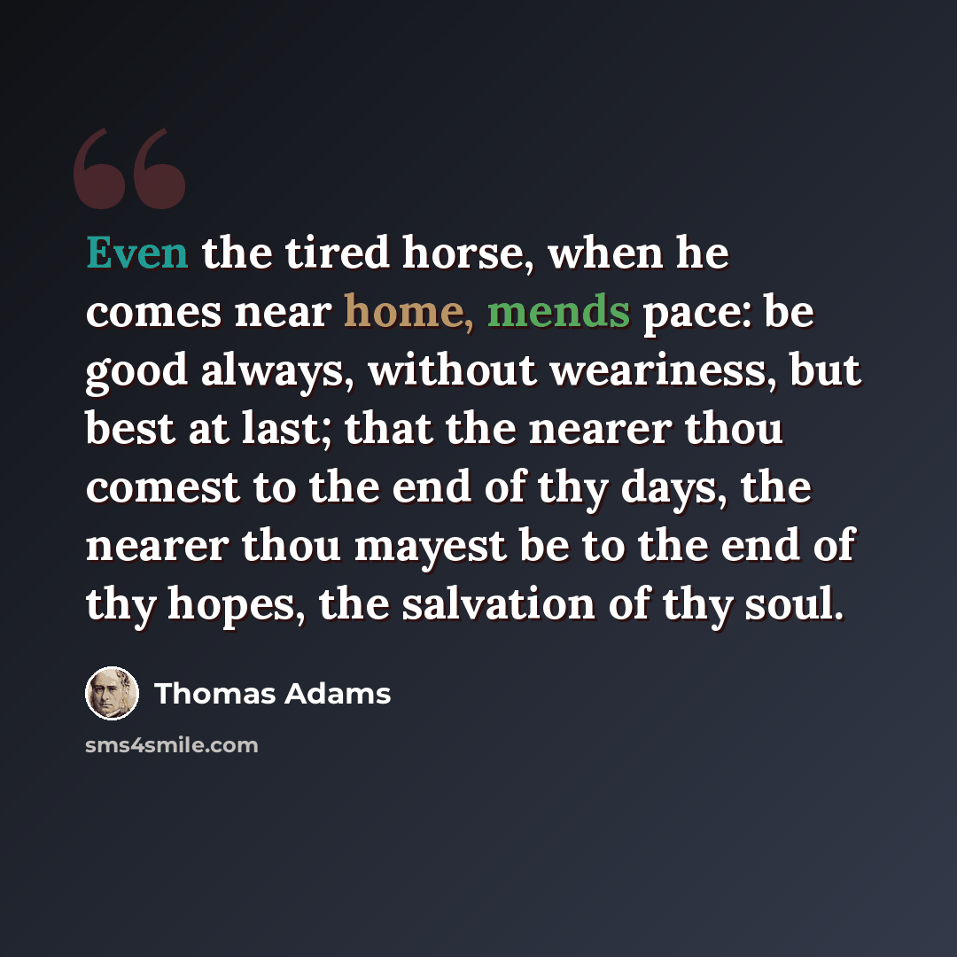 “Even the tired horse, when he comes near home, mends pace: be good always, without weariness, but best at last; that the nearer thou comest to the end of thy days, the nearer thou mayest be to the end of thy hopes, the salvation of thy soul.” quote by Thomas Adams