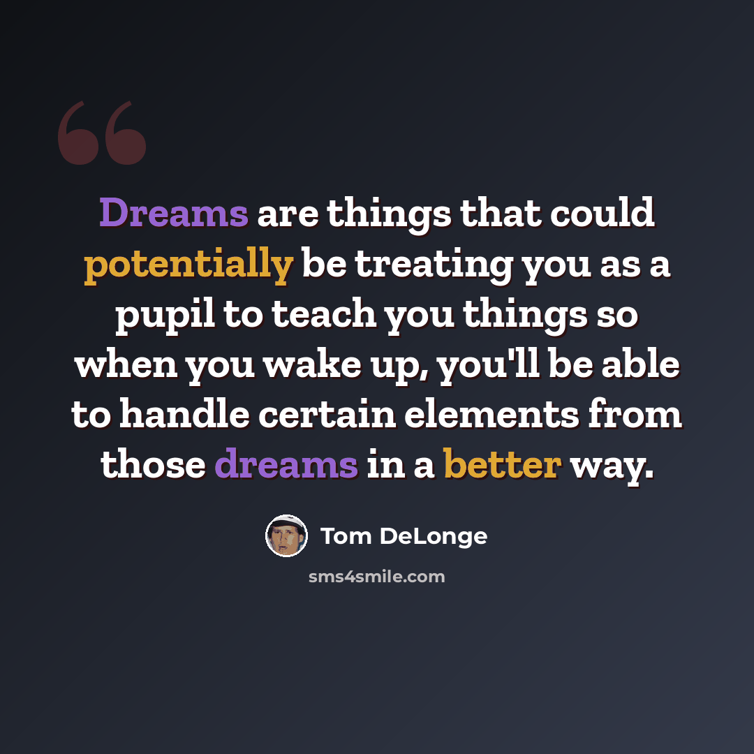 “Dreams are things that could potentially be treating you as a pupil to teach you things so when you wake up, you'll be able to handle certain elements from those dreams in a better way.” quote by Tom DeLonge