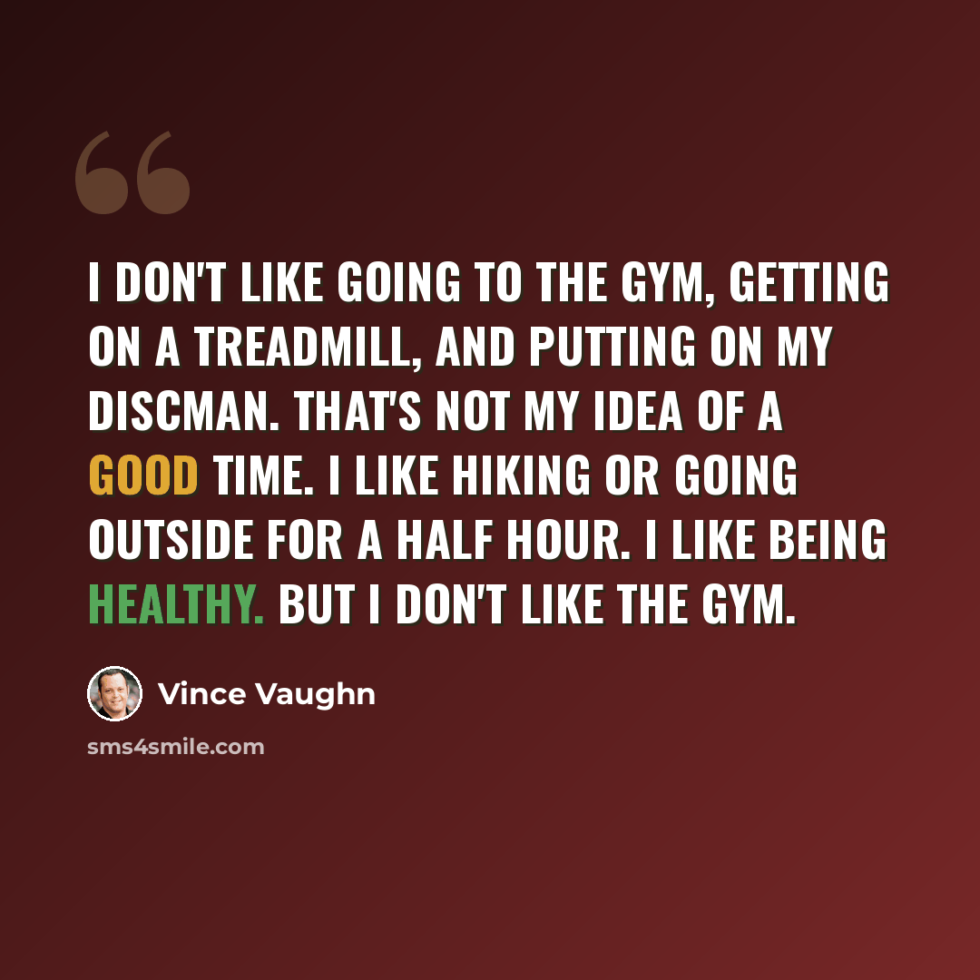 “I don't like going to the gym, getting on a treadmill, and putting on my Discman. That's not my idea of a good time. I like hiking or going outside for a half hour. I like being healthy. But I don't like the gym.” quote by Vince Vaughn