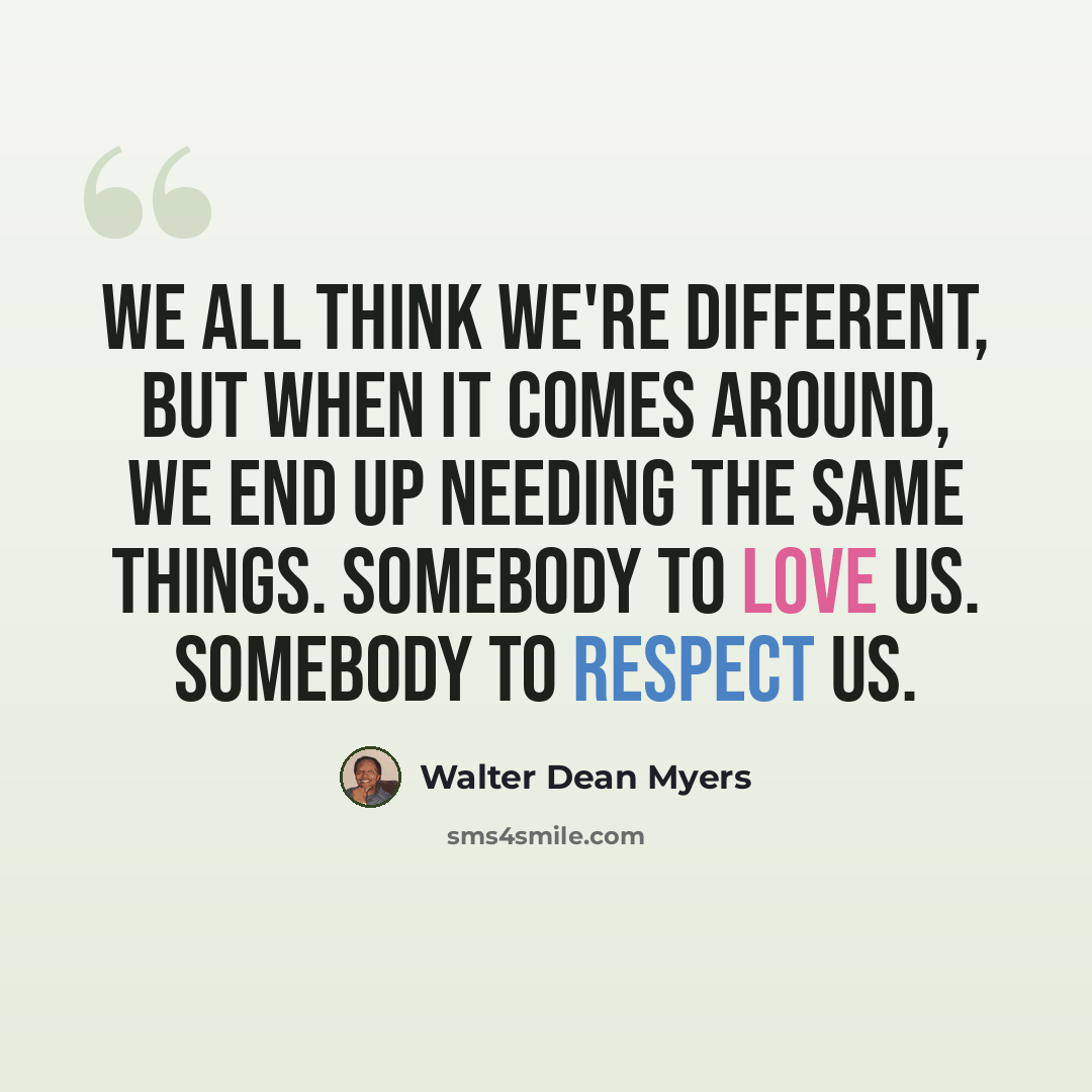 “We all think we're different, but when it comes around, we end up needing the same things. Somebody to love us. Somebody to respect us.” quote by Walter Dean Myers