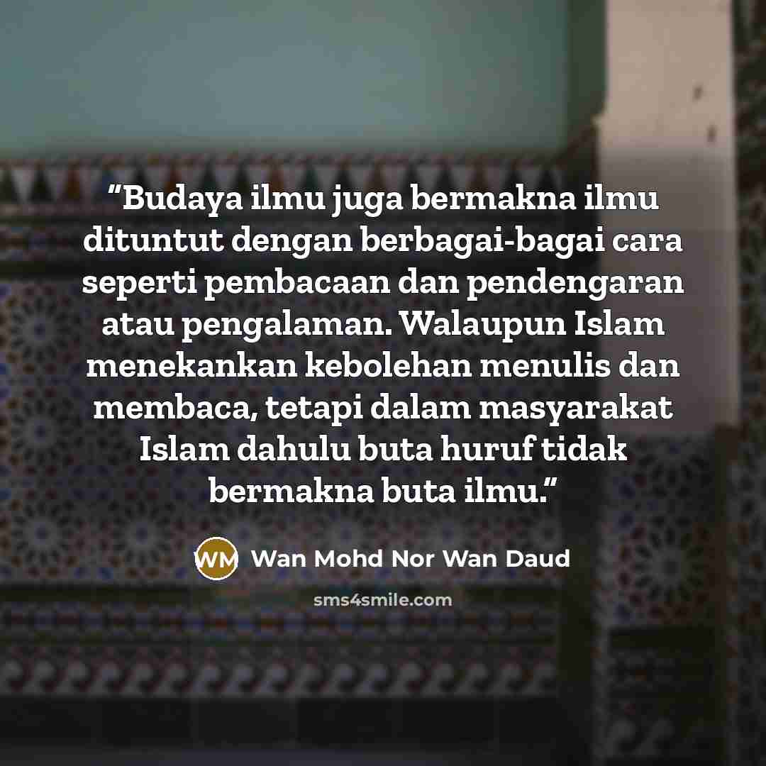“Budaya ilmu juga bermakna ilmu dituntut dengan berbagai-bagai cara seperti pembacaan dan pendengaran atau pengalaman. Walaupun Islam menekankan kebolehan menulis dan membaca, tetapi dalam masyarakat Islam dahulu buta huruf tidak bermakna buta ilmu.” quote by Wan Mohd Nor Wan Daud