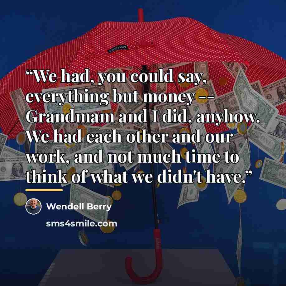 “We had, you could say, everything but money -- Grandmam and I did, anyhow. We had each other and our work, and not much time to think of what we didn't have.” quote by Wendell Berry