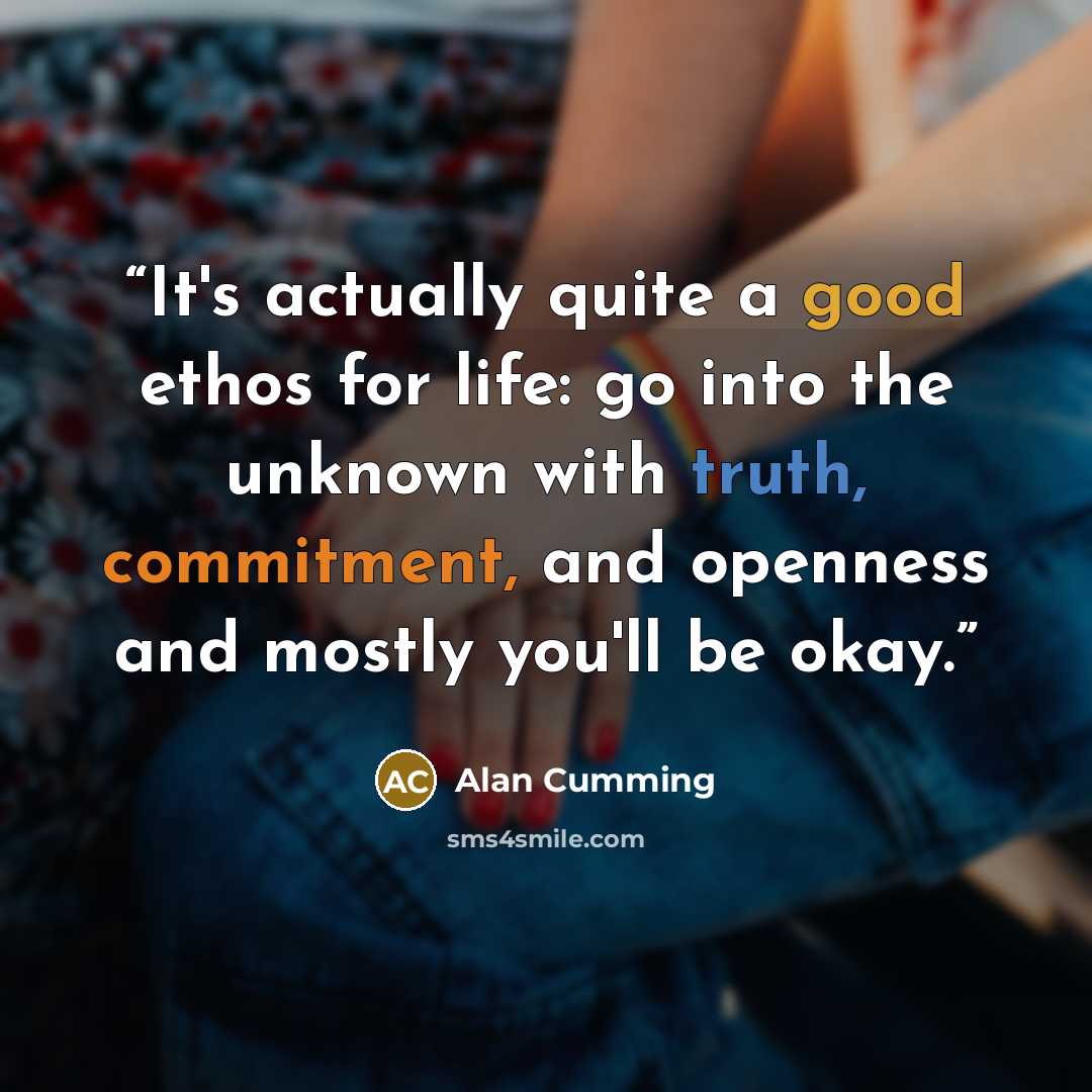 “It's actually quite a good ethos for life: go into the unknown with truth, commitment, and openness and mostly you'll be okay.” quote by Alan Cumming