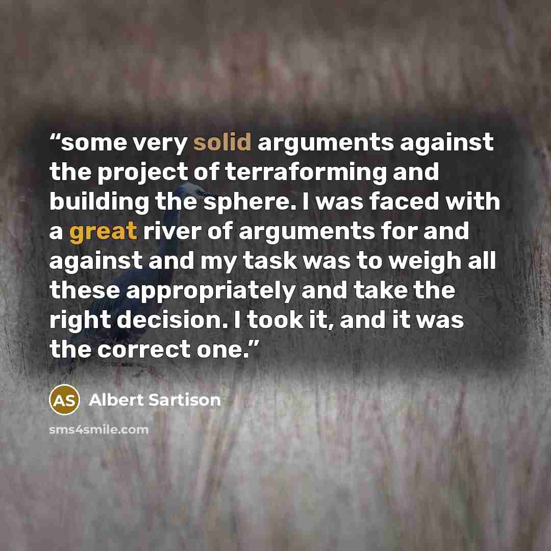 “some very solid arguments against the project of terraforming and building the sphere. I was faced with a great river of arguments for and against and my task was to weigh all these appropriately and take the right decision. I took it, and it was the correct one.” quote by Albert Sartison