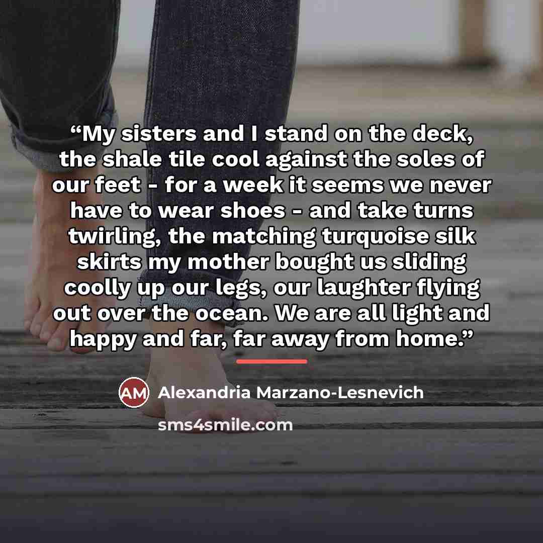 “My sisters and I stand on the deck, the shale tile cool against the soles of our feet - for a week it seems we never have to wear shoes - and take turns twirling, the matching turquoise silk skirts my mother bought us sliding coolly up our legs, our laughter flying out over the ocean. We are all…” quote by Alexandria Marzano-Lesnevich