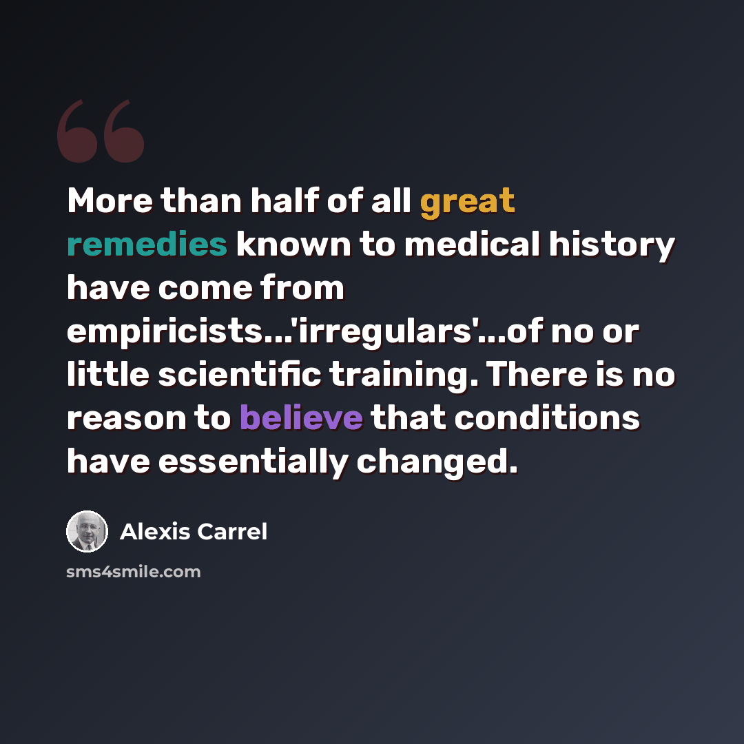 “More than half of all great remedies known to medical history have come from empiricists...'irregulars'...of no or little scientific training. There is no reason to believe that conditions have essentially changed.” quote by Alexis Carrel